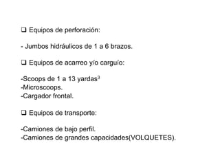 ❑ Equipos de perforación:
- Jumbos hidráulicos de 1 a 6 brazos.
❑ Equipos de acarreo y/o carguío:
-Scoops de 1 a 13 yardas3
-Microscoops.
-Cargador frontal.
❑ Equipos de transporte:
-Camiones de bajo perfil.
-Camiones de grandes capacidades(VOLQUETES).
 