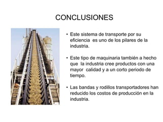 CONCLUSIONES
• Este sistema de transporte por su
eficiencia es uno de los pilares de la
industria.
• Este tipo de maquinaria también a hecho
que la industria cree productos con una
mayor calidad y a un corto periodo de
tiempo.
• Las bandas y rodillos transportadores han
reducido los costos de producción en la
industria.
 