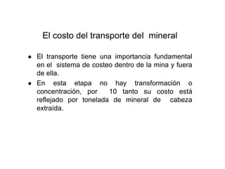 El costo del transporte del mineral
● El transporte tiene una importancia fundamental
en el sistema de costeo dentro de la mina y fuera
de ella.
● En esta etapa no hay transformación o
concentración, por 10 tanto su costo está
reflejado por tonelada de mineral de cabeza
extraída.
 