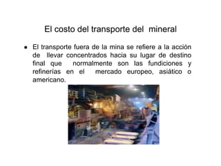 El costo del transporte del mineral
● El transporte fuera de la mina se refiere a la acción
de llevar concentrados hacia su lugar de destino
final que normalmente son las fundiciones y
refinerías en el mercado europeo, asiático o
americano.
 