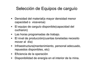Selección de Equipos de carguío
▪ Densidad del material(a mayor densidad menor
capacidad o viceversa)
▪ El equipo de carguío disponible(capacidad del
cucharon)
▪ Las horas programadas de trabajo.
▪ El nivel de producción(cuantas toneladas necesito
mover al día)
▪ Infraestructura(mantenimiento, personal adecuado,
repuestos disponibles, etc)
▪ Eficiencia de la operación
▪ Disponibilidad de energía en el interior de la mina.
 