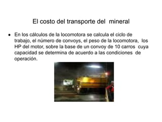 El costo del transporte del mineral
● En los cálculos de la locomotora se calcula el ciclo de
trabajo, el número de convoys, el peso de la locomotora, los
HP del motor, sobre la base de un convoy de 10 carros cuya
capacidad se determina de acuerdo a las condiciones de
operación.
 