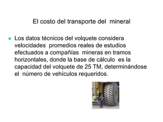 El costo del transporte del mineral
● Los datos técnicos del volquete considera
velocidades promedios reales de estudios
efectuados a compañías mineras en tramos
horizontales, donde la base de cálculo es la
capacidad del volquete de 25 TM, determinándose
el número de vehículos requeridos.
 