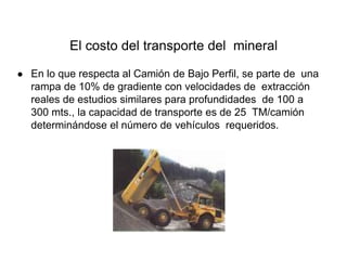 El costo del transporte del mineral
● En lo que respecta al Camión de Bajo Perfil, se parte de una
rampa de 10% de gradiente con velocidades de extracción
reales de estudios similares para profundidades de 100 a
300 mts., la capacidad de transporte es de 25 TM/camión
determinándose el número de vehículos requeridos.
 