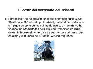 El costo del transporte del mineral
● Para el izaje se ha previsto un pique orientado hacia 3000
TM/día con 300 mts. de profundidad, habiéndose calculado
el : pique en concreto con vigas de acero, en donde se ha
variado las capacidades del Skip y su velocidad de izaje,
determinándose el número de ciclos por hora, el peso total
de izaje y el número de HP de la wincha requerida.
 
