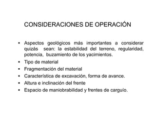 CONSIDERACIONES DE OPERACIÓN
▪ Aspectos geológicos más importantes a considerar
quizás sean: la estabilidad del terreno, regularidad,
potencia, buzamiento de los yacimientos.
▪ Tipo de material
▪ Fragmentación del material
▪ Característica de excavación, forma de avance.
▪ Altura e inclinación del frente
▪ Espacio de maniobrabilidad y frentes de carguío.
 