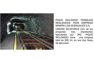 PIQUE INCLINADO TRABAJOS
REALIZADOS PARA EMPRESA
MINERA LOS QUENUALES S.A.
UNIDAD ISCAYCRUZ Uno de los
proyectos mas importantes
ejecutados por JRC. PIQUE
INCLINADO tiene una longitud
total de 900 mt, en sus tres fases
de ejecución.
 