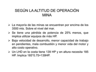 SEGÚN LA ALTITUD DE OPERACIÓN
MINA
➢ La mayoría de las minas se encuentran por encima de los
3500 mts. Sobre el nivel del mar.
➢ Se tiene una pérdida de potencia de 25% menos, que
implica utilizar equipos de más HP.
➢ Baja velocidad de desarrollo, menor capacidad de trabajo
en pendientes, mala combustión y menor vida del motor y
alto costo operativo.
➢ Un LHD en la costa tiene 139 HP y en altura necesita 185
HP. Implica 185*0.75=139HP.
 