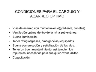 CONDICIONES PARA EL CARGUIO Y
ACARREO OPTIMO
• Vías de acarreo con mantenimiento(gradiente, cunetas)
• Ventilación optima dentro de la mina subterránea.
• Buena iluminación.
• Tener refugios(pases, emergencias) equipados.
• Buena comunicación y señalización de las vías.
• Tener un buen mantenimiento, así también los
repuestos necesarios para cualquier eventualidad.
• Capacitación.
 