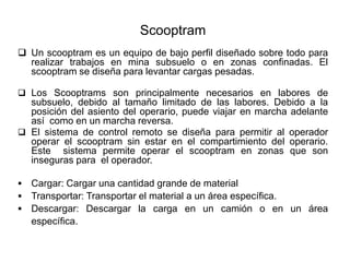 Scooptram
❑ Un scooptram es un equipo de bajo perfil diseñado sobre todo para
realizar trabajos en mina subsuelo o en zonas confinadas. El
scooptram se diseña para levantar cargas pesadas.
❑ Los Scooptrams son principalmente necesarios en labores de
subsuelo, debido al tamaño limitado de las labores. Debido a la
posición del asiento del operario, puede viajar en marcha adelante
así como en un marcha reversa.
❑ El sistema de control remoto se diseña para permitir al operador
operar el scooptram sin estar en el compartimiento del operario.
Este sistema permite operar el scooptram en zonas que son
inseguras para el operador.
▪ Cargar: Cargar una cantidad grande de material
▪ Transportar: Transportar el material a un área específica.
▪ Descargar: Descargar la carga en un camión o en un área
específica.
 