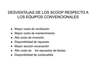 DESVENTAJAS DE LOS SCOOP RESPECTO A
LOS EQUIPOS CONVENCIONALES
● Mayor costo de ventilación
● Mayor costo de mantenimiento
● Alto costo de inversión
● Disponibilidad de repuesto
● Mayor sección excavación
● Alto costo de los repuestos de llantas
● Disponibilidad de combustible
 