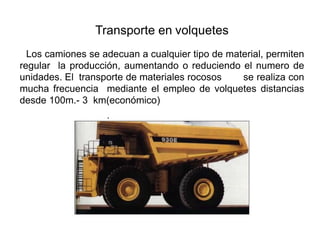 Transporte en volquetes
Los camiones se adecuan a cualquier tipo de material, permiten
regular la producción, aumentando o reduciendo el numero de
unidades. El transporte de materiales rocosos se realiza con
mucha frecuencia mediante el empleo de volquetes distancias
desde 100m.- 3 km(económico)
 