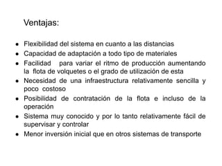 Ventajas:
● Flexibilidad del sistema en cuanto a las distancias
● Capacidad de adaptación a todo tipo de materiales
● Facilidad para variar el ritmo de producción aumentando
la flota de volquetes o el grado de utilización de esta
● Necesidad de una infraestructura relativamente sencilla y
poco costoso
● Posibilidad de contratación de la flota e incluso de la
operación
● Sistema muy conocido y por lo tanto relativamente fácil de
supervisar y controlar
● Menor inversión inicial que en otros sistemas de transporte
 