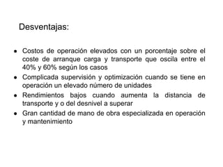 Desventajas:
● Costos de operación elevados con un porcentaje sobre el
coste de arranque carga y transporte que oscila entre el
40% y 60% según los casos
● Complicada supervisión y optimización cuando se tiene en
operación un elevado número de unidades
● Rendimientos bajos cuando aumenta la distancia de
transporte y o del desnivel a superar
● Gran cantidad de mano de obra especializada en operación
y mantenimiento
 