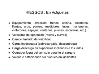 RIESGOS : En Volquetes
● Equipamiento (dirección, frenos, cabina, extintores,
llantas, aros, pernos, medidores, luces, mangueras,
cinturones, espejos, ventanas, plumas, escaleras, etc.)
● Velocidad de operación (rectas y curvas)
● Campo limitado de visibilidad
● Carga inadecuada (sobrecargado, descentrada)
● Carga/descarga en superficies inclinadas a los lados
● Operador fuera del vehículo durante el carguío
● Volquete estacionado sin bloqueo en las llantas
 