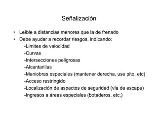 Señalización
• Leíble a distancias menores que la de frenado
• Debe ayudar a recordar riesgos, indicando:
-Limites de velocidad
-Curvas
-Intersecciones peligrosas
-Alcantarillas
-Maniobras especiales (mantener derecha, use pito, etc)
-Acceso restringido
-Localización de aspectos de seguridad (vía de escape)
-Ingresos a áreas especiales (botaderos, etc.)
 