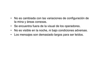 • No es cambiada con las variaciones de configuración de
la mina y áreas conexas.
• Se encuentra fuera de la visual de los operadores.
• No es visible en la noche, ni bajo condiciones adversas.
• Los mensajes son demasiado largos para ser leídos.
 