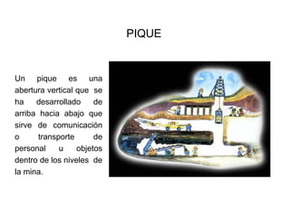 PIQUE
Un pique es una
abertura vertical que se
ha desarrollado de
arriba hacia abajo que
sirve de comunicación
o transporte de
personal u objetos
dentro de los niveles de
la mina.
 