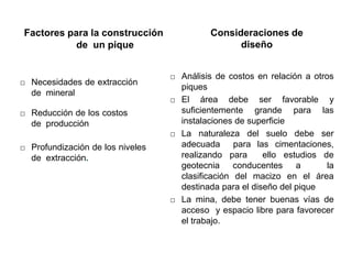 Factores para la construcción
de un pique
□ Necesidades de extracción
de mineral
□ Reducción de los costos
de producción
□ Profundización de los niveles
de extracción.
Consideraciones de
diseño
□ Análisis de costos en relación a otros
piques
□ El área debe ser favorable y
suficientemente grande para las
instalaciones de superficie
□ La naturaleza del suelo debe ser
adecuada para las cimentaciones,
realizando para ello estudios de
geotecnia conducentes a la
clasificación del macizo en el área
destinada para el diseño del pique
□ La mina, debe tener buenas vías de
acceso y espacio libre para favorecer
el trabajo.
 