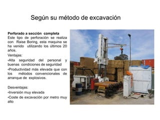 Según su método de excavación
Perforado a sección completa
Este tipo de perforación se realiza
con Raise Boring, esta maquina se
ha venido utilizando los últimos 20
años.
Ventajas:
•Alta seguridad del personal y
buenas condiciones de seguridad
•Productividad más elevada que con
los métodos convencionales de
arranque de explosivos.
Desventajas:
•Inversión muy elevada
•Coste de excavación por metro muy
alto
 