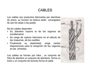 CABLES
Los cables son productos fabricados por alambres
de acero, su función es básica están encargados
de izar los skips o las jaulas:
De los cables dependen:
▪ Su diámetro impone el de los órganos de
enrollamiento
▪ Su carga de ruptura interviene en el cálculo de
las maquinas, de los castillos
▪ Finalmente su elasticidad, exige ciertas
disposiciones para la recepción de los vagones
en las entradas.
Los cables se forman por hilos , un conjunto de
hilos de alambre un conjunto de alambres forma un
torón y un conjunto de torones forma el cable
 