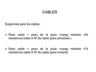 CABLES
Exigencias para los cables:
➢ Peso cable + peso de la jaula +carga máxima <9x
resistencia cable X Nº de cable (para personas )
➢ Peso cable + peso de la jaula +carga máxima <7x
resistencia cable X Nº de cable (para mineral)
 