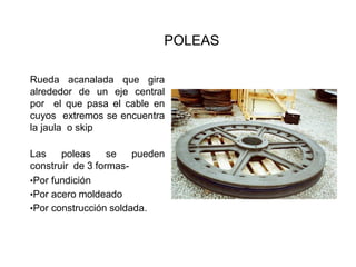 POLEAS
Rueda acanalada que gira
alrededor de un eje central
por el que pasa el cable en
cuyos extremos se encuentra
la jaula o skip
Las poleas se pueden
construir de 3 formas-
•Por fundición
•Por acero moldeado
•Por construcción soldada.
 
