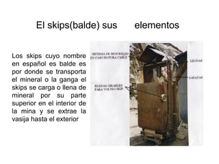 El skips(balde) sus elementos
Los skips cuyo nombre
en español es balde es
por donde se transporta
el mineral o la ganga el
skips se carga o llena de
mineral por su parte
superior en el interior de
la mina y se extrae la
vasija hasta el exterior
 