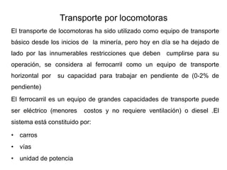 Transporte por locomotoras
El transporte de locomotoras ha sido utilizado como equipo de transporte
básico desde los inicios de la minería, pero hoy en día se ha dejado de
lado por las innumerables restricciones que deben cumplirse para su
operación, se considera al ferrocarril como un equipo de transporte
horizontal por su capacidad para trabajar en pendiente de (0-2% de
pendiente)
El ferrocarril es un equipo de grandes capacidades de transporte puede
ser eléctrico (menores costos y no requiere ventilación) o diesel .El
sistema está constituido por:
• carros
• vías
• unidad de potencia
 