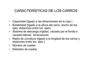 CARACTERÍSTICAS DE LOS CARROS
• Capacidad (ligado a las dimensiones de la caja )
• Estabilidad (ligado a la altura del carro, ancho de los
ejes ,distancias entre los ejes)
• Sistema de descarga (rígidos, vaciado por el fondo o
vaciado lateral) dimensiones
• Radio de curvatura (ligado a la longitud de los carros y
distancias entre los ejes )
• Número de ruedas
• Diámetro de ruedas
 