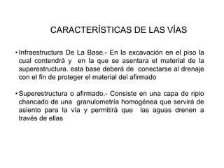 CARACTERÍSTICAS DE LAS VÍAS
• Infraestructura De La Base.- En la excavación en el piso la
cual contendrá y en la que se asentara el material de la
superestructura. esta base deberá de conectarse al drenaje
con el fin de proteger el material del afirmado
• Superestructura o afirmado.- Consiste en una capa de ripio
chancado de una granulometría homogénea que servirá de
asiento para la vía y permitirá que las aguas drenen a
través de ellas
 