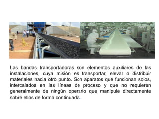 Las bandas transportadoras son elementos auxiliares de las
instalaciones, cuya misión es transportar, elevar o distribuir
materiales hacia otro punto. Son aparatos que funcionan solos,
intercalados en las líneas de proceso y que no requieren
generalmente de ningún operario que manipule directamente
sobre ellos de forma continuada.
BANDAS TRANSPORTADORAS
 