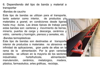6. Dependiendo del tipo de banda y material a
transportar
-Bandas de caucho
Este tipo de bandas se utilizan para el transporte,
tanto exterior como interior, de productos y/o
materiales a granel, en condiciones desde ligeras
hasta muy duras. Las áreas típicas de trabajo para
estas bandas son: canteras y movimiento de tierras,
minería, puertos de carga y descarga, cerámica y
vidrio, cemento y hormigón, piensos y cereales, etc.
-Bandas termoplásticas
Este tipo de bandas son destinadas al transporte
interior de productos o materiales no abrasivos en
infinidad de aplicaciones, gran parte de ellas en la
rama de la alimentación. Por la gran variedad
existente, se utilizan en la mayoría de los sectores
industriales: hortofrutícola, alimentación,
manutención, cerámico, metalúrgico, madera,
plástico, farmacéutico, artes gráficas, reciclaje,
 