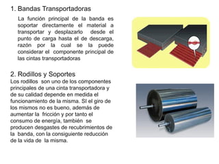 1. Bandas Transportadoras
La función principal de la banda es
soportar directamente el material a
transportar y desplazarlo desde el
punto de carga hasta el de descarga,
razón por la cual se la puede
considerar el componente principal de
las cintas transportadoras
2. Rodillos y Soportes
Los rodillos son uno de los componentes
principales de una cinta transportadora y
de su calidad depende en medida el
funcionamiento de la misma. SI el giro de
los mismos no es bueno, además de
aumentar la fricción y por tanto el
consumo de energía, también se
producen desgastes de recubrimientos de
la banda, con la consiguiente reducción
de la vida de la misma.
 