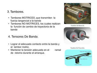 3. Tambores.
• Tambores MOTRICES ,que transmiten la
fuerza tangencial a la banda
• Tambores NO MOTRICES, los cuales realizan
la función de cambio de trayectoria de la
banda
4. Tensores De Banda.
• Lograr el adecuado contacto entre la banda y
el tambor motriz.
• Mantener la tensión adecuada en el ramal
de retorno durante el arranque.
 