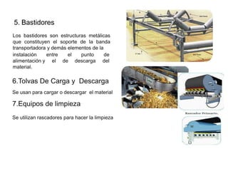 5. Bastidores
Los bastidores son estructuras metálicas
que constituyen el soporte de la banda
transportadora y demás elementos de la
entre el punto de
el de descarga del
instalación
alimentación y
material.
6.Tolvas De Carga y Descarga
Se usan para cargar o descargar el material
7.Equipos de limpieza
Se utilizan rascadores para hacer la limpieza
 