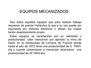 EQUIPOS MECANIZADOS
Son todos aquellos equipos que para realizar trabajo
requieren de presión hidráulica la que a su vez puede ser
impulsada por motores eléctricos o diesel, los cuales
tienen desplazamiento propio.
Estos equipos se caracterizan por su velocidad y
productividad, cabe mencionar por ejemplo la mina de
hierro en la Hondonada de Lorraine de Francia donde
hasta el año de 1972 tenía una productividad de 5 TM/H-
día y cuando comenzaron a mecanizar alcanzaron una
productividad de 35 TM/H-día.
 