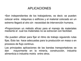 •Son independientes de los trabajadores, es decir, se pueden
colocar entre máquinas o edificios y el material colocado en un
extremo llegará al otro sin necesidad de intervención humana.
•Proporcionan un método eficaz para el manejo de materiales
mediante el cual los materiales no se extravían con facilidad.
•Se pueden utilizar para fijar el ritmo de trabajo siguiendo rutas
fijas. Esto las hace adecuadas para la producción en masa o en
procesos de flujo continuo.
Las principales aplicaciones de las bandas transportadoras se
dan mayormente en la minería, construcción, industria
alimenticia e industria motriz entre otros.
APLICACIONES
 