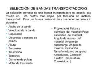 La selección correcta de una banda transportadora es aquella que
resulta en los costos mas bajos, por tonelada de material
transportado. Para una buena selección hay que tener en cuenta lo
siguiente:
* Ancho de la banda
* Velocidad de la banda
* Capacidad
* Distancias a centros de
poleas
* Altura
* Empalmes
* Trasmisión
* Tensores
* Diámetro de poleas
* Motor de trasmisión
SELECCIÓN DE BANDAS TRANSPORTADORAS
• Propiedades físicas y
químicas del material (Peso
especifico del material,
Ángulo de reposo del
material, Ángulo de
sobrecarga, Ángulo de
máxima inclinación,
Tamaño máximo de grano,
Abrasividad, Cohesión,
Fluidez, Temperatura,
Corrosividad )
 