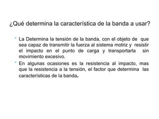 * La Determina la tensión de la banda, con el objeto de que
sea capaz de transmitir la fuerza al sistema motriz y resistir
el impacto en el punto de carga y transportarla sin
movimiento excesivo.
* En algunas ocasiones es la resistencia al impacto, mas
que la resistencia a la tensión, el factor que determina las
características de la banda.
¿Qué determina la característica de la banda a usar?
 