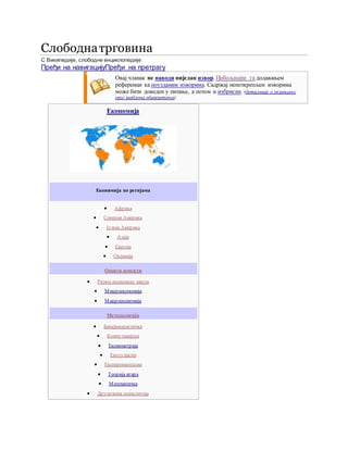 Слободнатрговина
С Википедије, слободне енциклопедије
Пређи на навигацијуПређи на претрагу
Овај чланак не наводи ниједан извор. Побољшајте га додавањем
референци ка поузданим изворима. Садржај непоткрепљен изворима
може бити доведен у питање, а потом и избрисан. (детаљније о уклањању
овог шаблона обавештења)
Економија
Еконимија по регијама
 Африка
 Северна Америка
 Јужна Америка
 Азија
 Европа
 Океанија
Општи аспекти
 Развој економске мисли
 Микроекономија
 Макроекономија
Методологија
 Бихејвиористичка
 Компутацијска
 Економетрија
 Еволуциона
 Експериментална
 Теорија игара
 Математичка
 Друштвена психологија
 