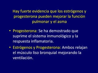 Hay fuerte evidencia que los estrógenos y
progesterona pueden mejorar la función
pulmonar y el asma
• Progesterona: Se ha demostrado que
suprime el sistema inmunológico y la
respuesta inflamatoria.
• Estrógenos y Progesterona: Ambos relajan
el músculo liso bronquial mejorando la
ventilación.
 