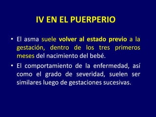 • El asma suele volver al estado previo a la
gestación, dentro de los tres primeros
meses del nacimiento del bebé.
• El comportamiento de la enfermedad, así
como el grado de severidad, suelen ser
similares luego de gestaciones sucesivas.
IV EN EL PUERPERIO
 