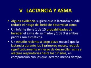 • Alguna evidencia sugiere que la lactancia puede
reducir el riesgo del bebé de desarrollar asma.
• Un infante tiene 1 de 10 probabilidades de
heredar el asma de su madre y 1 de 3 si ambos
padres son asmáticos.
• Un estudio reciente a largo plazo mostró que la
lactancia durante los 6 primeros meses, reducía
significativamente el riesgo de desarrollar asma y
alergias respiratorias hasta los 17 años, en
comparación con los que lactaron menos tiempo.
V LACTANCIA Y ASMA
 
