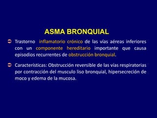 ASMA BRONQUIAL
 Trastorno inflamatorio crónico de las vías aéreas inferiores
con un componente hereditario importante que causa
episodios recurrentes de obstrucción bronquial.
 Características: Obstrucción reversible de las vías respiratorias
por contracción del musculo liso bronquial, hipersecreción de
moco y edema de la mucosa.
 
