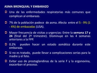 ASMA BRONQUIAL Y EMBARAZO
 Una de las enfermedades respiratorias más comunes que
complican al embarazo.
 7% de la población padece de asma. Afecta entre el 5 - 9% (1
- 4%) de embazadas (USA).
 Mayor frecuencia de visitas a urgencias: Entre la semana 17 y
24 (final del 2º trimestre). Disminuye en las 4 semanas
anteriores a la FPP.
 0.2% pueden hacer un estado asmático durante este
embarazo.
 Si no es tratado, puede llevar a complicaciones serias para la
madre y el feto.
 Evitar uso de prostaglandinas de la serie F y la ergonovina,
exacerban el proceso.
 