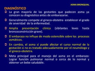 ASMA BRONQUIAL
DIAGNÓSTICO
 La gran mayoría de las gestantes que padecen asma ya
conocen su diagnóstico antes de embarazarse.
 Generalmente compete al gineco-obstetra establecer el grado
de severidad de la enfermedad.
 Amplia presentación clínica (sibilantes leves hasta
broncoconstricción grave).
 El embarazo no influye de modo ostensible sobre los procesos
asmáticos.
 En cambio, el asma sí puede afectar el curso normal de la
gestación si no es tratado adecuadamente por el neumólogo y
el gineco-obstetra.
 Meta principal para el manejo del asma en el embarazo:
Lograr función pulmonar normal o cerca de lo normal y
obtener un bebe saludable.
 