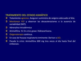 TRATAMIENTO DEL ESTADO ASMÁTICO
 Tratamiento agresivo. Asegurar suministro de oxígeno adecuado al feto.
 Monitorear FCF y observar las desaceleraciones o la ausencia de
variabilidad (NST).
 Adrenalina intradérmica
 Aminofilina IV. En crisis grave: Hidrocortisona.
 Oxigenoterapia continua.
 En caso de fracaso respiratorio inminente: Derivar a UCI.
 Pasada la crisis: Aminofilina 600 mg tres veces al día hasta final del
embarazo.
 