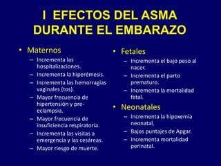 • Maternos
– Incrementa las
hospitalizaciones.
– Incrementa la hiperémesis.
– Incrementa las hemorragias
vaginales (tos).
– Mayor frecuencia de
hipertensión y pre-
eclampsia.
– Mayor frecuencia de
insuficiencia respiratoria.
– Incrementa las visitas a
emergencia y las cesáreas.
– Mayor riesgo de muerte.
• Fetales
– Incrementa el bajo peso al
nacer.
– Incrementa el parto
prematuro.
– Incrementa la mortalidad
fetal.
• Neonatales
– Incrementa la hipoxemia
neonatal.
– Bajos puntajes de Apgar.
– Incrementa mortalidad
perinatal.
I EFECTOS DEL ASMA
DURANTE EL EMBARAZO
 