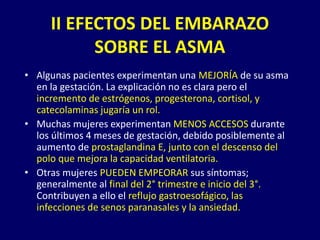 • Algunas pacientes experimentan una MEJORÍA de su asma
en la gestación. La explicación no es clara pero el
incremento de estrógenos, progesterona, cortisol, y
catecolaminas jugaría un rol.
• Muchas mujeres experimentan MENOS ACCESOS durante
los últimos 4 meses de gestación, debido posiblemente al
aumento de prostaglandina E, junto con el descenso del
polo que mejora la capacidad ventilatoria.
• Otras mujeres PUEDEN EMPEORAR sus síntomas;
generalmente al final del 2° trimestre e inicio del 3°.
Contribuyen a ello el reflujo gastroesofágico, las
infecciones de senos paranasales y la ansiedad.
II EFECTOS DEL EMBARAZO
SOBRE EL ASMA
 